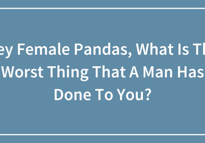 Hey Female Pandas, What Is The Worst Thing That A Man Has Done To You?